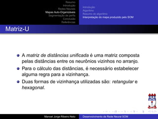 Resumo
Introduc¸ ˜ao
Redes Neurais
Mapas Auto-Organiz´aveis
Segmentac¸ ˜ao de perﬁs
Conclus˜ao
Referˆencias
Introduc¸ ˜ao
Algoritmo
Resumo do algoritmo
Interpretac¸ ˜ao do mapa produzido pelo SOM
Matriz-U
A matriz de distˆancias uniﬁcada ´e uma matriz composta
pelas distˆancias entre os neurˆonios vizinhos no arranjo.
Para o c´alculo das distˆancias, ´e necess´ario estabelecer
alguma regra para a vizinhanc¸a.
Duas formas de vizinhanc¸a utilizadas s˜ao: retangular e
hexagonal.
Manoel Jorge Ribeiro Neto Desenvolvimento de Rede Neural SOM
 