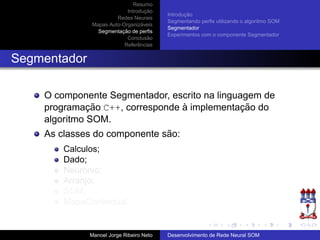 Resumo
Introduc¸ ˜ao
Redes Neurais
Mapas Auto-Organiz´aveis
Segmentac¸ ˜ao de perﬁs
Conclus˜ao
Referˆencias
Introduc¸ ˜ao
Segmentando perﬁs utilizando o algoritmo SOM
Segmentador
Experimentos com o componente Segmentador
Segmentador
O componente Segmentador, escrito na linguagem de
programac¸ ˜ao C++, corresponde `a implementac¸ ˜ao do
algoritmo SOM.
As classes do componente s˜ao:
Calculos;
Dado;
Neuronio;
Arranjo;
SOM;
MapaContextual.
Manoel Jorge Ribeiro Neto Desenvolvimento de Rede Neural SOM
 