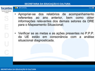 Apropriar-se dos relatórios de acompanhamento referentes ao ano anterior, bem como obter informações relevantes dos demais setores da DRE para o Mapeamento Situacional; Verificar se as metas e as ações presentes no P.P.P. da UE estão em consonância com a análise situacional diagnosticada. 