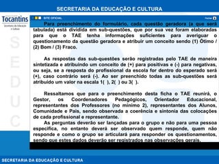 Para preenchimento do formulário, cada questão geradora (a que será tabulada) está dividida em sub-questões, que por sua vez foram elaboradas para que o TAE tenha informações suficientes para averiguar o questionamento da questão geradora e atribuir um conceito sendo (1) Ótimo / (2) Bom / (3) Fraco.  As respostas das sub-questões serão registradas pelo TAE de maneira sintetizada e atribuindo um conceito de (+) para positivas e (-) para negativas, ou seja, se a resposta do profissional da escola for dentro do esperado será (+), caso contrário será (-). Ao ser preenchido todas as sub-questões será atribuído um valor na escala 1(  ), 2(  ) ou 3(  ). Ressaltamos que para o preenchimento desta ficha o TAE reunirá, o Gestor, os Coordenadores Pedagógicos, Orientador Educacional, representantes dos Professores (no mínimo 2), representantes dos Alunos, Comunidade e Pais, sendo observada a coerência e sintonia das colocações de cada profissional e representante.  As perguntas deverão ser lançadas para o grupo e não para uma pessoa especifica, no entanto deverá ser observado quem responde, quem não responde e como o grupo se articulará para responder os questionamentos, sendo que estes dados deverão ser registrados nas observações gerais. 