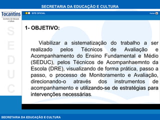 1- OBJETIVO: Viabilizar a sistematização do trabalho a ser realizado pelos Técnicos de Avaliação e Acompanhamento do Ensino Fundamental e Médio (SEDUC), pelos Técnicos de Acompanhaemnto da Escola (DRE), visualizando de forma prática, passo a passo, o processo de Monitoramento e Avaliação, direcionando-o através dos instrumentos de acompanhamento e  utilizando-se de estratégias para intervenções necessárias . 