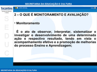 2 – O QUE É MONITORAMENTO E AVALIAÇÃO? Monitoramento   É o ato de observar, interpretar, sistematizar e investigar o desenvolvimento de uma determinada ação e respectivo resultado, tendo em vista o acompanhamento efetivo e a promoção de melhorias do processo Ensino e Aprendizagem; 