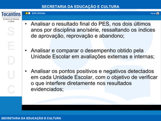 Analisar o resultado final do PES, nos dois últimos anos por disciplina ano/série, ressaltando os índices de aprovação, reprovação e abandono; Analisar e comparar o desempenho obtido pela Unidade Escolar em avaliações externas e internas; Analisar os pontos positivos e negativos detectados em cada Unidade Escolar, com o objetivo de verificar o que interfere diretamente nos resultados evidenciados;  