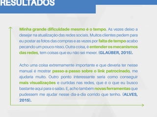 RESULTADOS
Minha grande dificuldade mesmo é o tempo. As vezes deixo a
desejar na atualização das redes sociais. Muitos clientes pedem para
eu postar as fotos das compras e as vezes por faltadetempoacabo
pecandoumpouconisso.Outracoisa,éentenderosmecanismos
das redes, tem coisas que eu não sei mexer. (GLAÚBER, 2015).
Acho uma coisa extremamente importante e que deveria ter nesse
manual é mostrar passo-a-passo sobre o link patrocinado, me
ajudaria muito. Outro ponto interessante seria como conseguir
mais visualizações e curtidas nas redes, que é o que eu busco
bastanteaquiparaosalão.E,achotambémnovasferramentasque
pudessem me ajudar nesse dia-a-dia corrido que tenho. (ALVES,
2015).
 