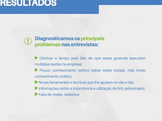 RESULTADOS
Otimizar o tempo pelo fato de que esses gestores executam
múltiplas tarefas na empresa;
Pouco conhecimento teórico sobre redes sociais, mas muito
conhecimento prático;
Novas ferramentas e técnicas que lhe ajudem no dia-a-dia;
Informações sobre a importância e utilização do link patrocinado;
Falta de metas, relatórios.
Diagnosticamos os principais
problemas nas entrevistas:
 