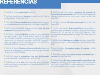 REFERÊNCIAS
ANDERDON, Chris. A cauda longa. Elsevier, 2006.
ANDRADE, Carlos Frederico. Marketing: O que é? Quem faz? Quais as
tendências? 2. ed. Curitiba: Ibpex, 2010.
BELL, Judith. Projeto de pesquisa: guia para pesquisadores iniciantes
em educação, saúde e ciências sociais. 4. ed. Porto Alegre: Artmed, 2008.
BOOTH, Wayne C.; COLOMB, Gregory; WILLIAMS, Joseph. A arte da
pesquisa. São Paulo: Martins Fontes, 2008.
CARVALHO, Henrique. Infográfico: os melhores horários para postar
nas redes sociais. In: Viver de blog. [Online] Disponível em: <http://
viverdeblog.com/quantas-vezes-postar-nas-redes-sociais/?utm_
source=Viver+de+Blog&utm_campaign=fdc75cf06f-frequencia-
redes-sociais&utm_medium=email&utm_term=0_6486cd27b5-
fdc75cf06f-309791729>. Acesso em: 7 out. 2015.
CARVALHO, Marcelo. A trajetória da internet no Brasil: do surgimento
das redes de computadores à instituição dos mecanismos de governança.
Rio de Janeiro: COPPE/UFRJ, 2006.
CASTELLS, Manuel. A sociedade em rede: a era da informação:
economia, sociedade e cultura. São Paulo: Paz e Terra, 1999.
CEBRIÁN, Juan Luís. A rede: como nossas vidas serão transformadas
pelos novos meios de comunicação. (trad. Lauro Machado Coelho). São
Paulo: Summus, 1999.
CURVELLO, João José Azevedo. Legitimação das Assessorias de
Comunicação nas organizações. In. DUARTE, Jorge (Org.). Assessoria de
imprensa e relacionamento com a mídia: teoria e técnica. 2 ed. São Paulo:
Atlas, 2003.
DOLABELA, Fernando. Oficina do empreendedor. 6 ed. São Paulo:
Cultura, 1999.
FILLION, Louis Jacques. Empreendedorismo: empreendedores e
proprietários-gerentes de pequenos negócios. In: Revista de Administração.
[Online]. vol. 34. n. 2. São Paulo: USP, 1999, p. 5-28. Disponível: < http://
www.rausp.usp.br/busca/artigo.asp?num_artigo=102 >. Disponível em: 28
out. 2015.
GABRIEL, Martha. Marketing na era digital. São Paulo: Novatec, 2010.
Sem e seo: dominando o marketing de busca. 2. ed. São Paulo: Novatec,
2012.
GIL, Antônio Carlos. Como elaborar projetos de pesquisa. 4. ed. São
Paulo: Atlas, 2009.
GRACIOSO, Francisco. As novas arenas da comunicação com o
mercado. São Paulo: Atlas, 2008.
HAMANN. Renan. Em quais redes sociais há mais mulheres que
homens? In: Tecmundo. [Online]. Disponível em:<http://www.tecmundo.
com.br/redes-sociais/46330-em-quais-redes-sociais-ha-mais-mulheres-
que-homens-infografico-.htm>. Acesso em: 10 out. 2015.
 