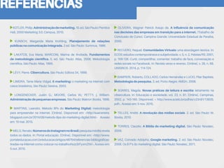 REFERÊNCIAS
KOTLER,Philip.Administraçãodemarketing.10.ed.SãoPaulo:Prentice
Hall, 2000 Marketing 3.0. Campus, 2010.
KUNSCH, Margarida Maria Krohling. Planejamento de relações
públicas na comunicação integrada. 2 ed. São Paulo: Summus, 1986.
LAKATOS, Eva Maria; MARCONI, Marina de Andrade. Fundamentos
de metodologia científica. 5. ed. São Paulo: Atlas, 2008. Metodologia
científica. São Paulo: Atlas, 1995.
LÉVY, Pierre. Cibercultura. São Paulo: Editora 34, 1999.
LIMEIRA, Tania Maria Vidgal, E-marketing: o marketing na internet com
casos brasileiros, São Paulo: Saraiva, 2003.
LONGENECKER, Justin G.; MOORE, Carlos W.; PETTY, j. William.
Administraçãodepequenasempresas. São Paulo: Makron Books, 1998.
MARTINS, Leandro. Método 8Ps do Marketing Digital: metodologia
para empreender na internet. [Online]. Disponível em: <http://suacarreira.
blogspot.com.br/2014/08/metodo-8ps-do-marketing-digital.html> Acesso
em: 10 mai. 2015.
MELO,Renato.NúmerosdoInstagramnoBrasil:pesquisainéditarevela
todos os dados. In: Portal educação. [Online]. Disponível em: <http://www.
portaleducacao.com.br/educacao/artigos/48764/referencias-bibliograficas-
tiradas-na-internet-como-colocar-no-trabalho#ixzz3rFyxmZtW>. Acesso em:
5 out. 2015.
OLIVEIRA, Wagner Patrick Araújo de. A influência da comunicação
nas decisões das empresas em transição para a internet. (Trabalho de
Conclusão de Curso). Campina Grande: Universidade Estadual de Paraíba,
2000.
RECUERO, Raquel. Comunidades Virtuais: uma abordagem teórica. In:
ECOS: estudos contemporâneos e subjetividade. v. 5, n. 2, Pelotas/RS: 2001,
p. 109-126. Curtir, compartilhar, comentar: trabalho de face, conversação e
redes sociais no Facebook. In: Revista verso e reverso. [Online], v. 28, n. 68.
UNISINOS. 2014, p. 114-124.
SAMPIERI, Roberto, COLLADO, Carlos Hernández e LUCIO, Pilar Baptista.
Metodologia de pesquisa. 3. ed. Porto Alegre: AMGH, 2006.
SOARES, Magda. Novas práticas de leitura e escrita: letramento na
cibercultura. In: Educação e sociedade. vol. 23, n. 81. [Online]. Campinas,
2002, p. 143-160. Disponível: < http://www.scielo.br/pdf/es/v23n81/13935.
pdf>. Acesso em: 5 nov. 2015.
TELLES, André. A revolução das mídias sociais. 2. ed. São Paulo: M.
Books, 2010.
TORRES, Claúdio. A Bíblia do marketing digital. São Paulo: Novatec,
2009.
VAZ, Conrado Adolpho. Google marketing. 2. ed. São Paulo: Novatec,
2008. Os 8 P’s do marketing digital. São Paulo: Novatec, 2011.
 