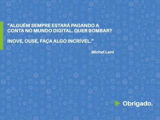 Obrigado.
Michel Lent
“ALGUÉM SEMPRE ESTARÁ PAGANDO A
CONTA NO MUNDO DIGITAL. QUER BOMBAR?
INOVE, OUSE, FAÇA ALGO INCRÍVEL.”
 