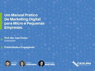 Um Manual Prático
De Marketing Digital
para Micro e Pequenas
Empresas.
Prof. Me. Caio Fanha
Orientador
Publicidade e Propaganda
ANDRÉ
PAES
PAULA
FERNANDA
REINALDO
MARTINEZ
 