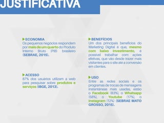 JUSTIFICATIVA
ECONOMIA
Os pequenos negócios respondem
por maisdeumquartodo Produto
Interno Bruto (PIB) brasileiro
(SEBRAE, 2015).
BENEFÍCIOS
Um dos principais benefícios do
Marketing Digital é que, mesmo
com baixo investimento, é
possível trabalhar com ações
efetivas, que vão desde trazer mais
visitantes para o site até a conversão
em clientes.
ACESSO
87% dos usuários utilizam a web
para pesquisar sobre produtos e
serviços (IBGE, 2013).
USO
Entre as redes sociais e os
programas de trocas de mensagens
instantâneas mais usadas, estão
o Facebook (83%), o Whatsapp
(58%), o Youtube (17%), o
Instagram (12%) (SEBRAE MATO
GROSSO, 2015).
 