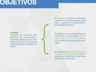 OBJETIVOS
GERAL
Produzir um manual sim-
plificado de comunicação e
marketing digital, para ser utili-
zado pelos micro e pequenos
empreendedores varejistas de
Belém.
Identificar nos empreendimentos
estudados as dificuldades de uti-
lização das técnicas de marketing
digital apontadas pelos dados cole-
tados.
Compreender como é conduzida
a prática do marketing digital pelos
micro e pequenos empreendedo-
res varejistas de Belém.
Considerar os estudos teóricos e
o diagnóstico da pesquisa, para so-
lucionar os problemas detectados
no decorrer do manual.
 