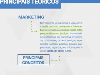 PRINCIPAIS TEORICOS
Normalmente, o marketing é visto como
a tarefa de criar, promover e fornecer
bens e serviços a clientes, sejam estes
pessoas físicas ou jurídicas. Na verdade,
os profissionais de marketing envolvem-
-se no marketing de bens, serviços, expe-
riências, eventos, pessoas, lugares, pro-
priedades, organizações, informações e
ideias (KOTLER, 2000, p. 25).
MARKETING
PRINCIPAIS
CONCEITOS
 