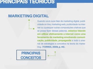PRINCIPAIS TEORICOS
Quando você ouve falar de marketing digital, publi-
cidade on-line, marketing web, publicidade na inter-
net ou quaisquer outras composições criativas que
se possa fazer dessas palavras, estamos falando
em utilizar efetivamente a internet como uma
ferramenta de marketing envolvendo comuni-
cação, publicidade, propaganda e todo o arse-
nal de estratégias e conceitos na teoria do marke-
ting. (TORRES, 2009, p. 45).
MARKETING DIGITAL
PRINCIPAIS
CONCEITOS
 