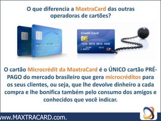 O que diferencia a MaxtraCard das outras
                 operadoras de cartões?




O cartão Microcrédit da MaxtraCard é o ÚNICO cartão PRÉ-
 PAGO do mercado brasileiro que gera microcréditos para
 os seus clientes, ou seja, que lhe devolve dinheiro a cada
compra e lhe bonifica também pelo consumo dos amigos e
                conhecidos que você indicar.
 
