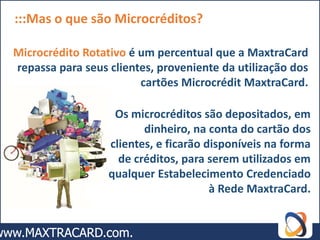 :::Mas o que são Microcréditos?

Microcrédito Rotativo é um percentual que a MaxtraCard
repassa para seus clientes, proveniente da utilização dos
                        cartões Microcrédit MaxtraCard.

                   Os microcréditos são depositados, em
                         dinheiro, na conta do cartão dos
                  clientes, e ficarão disponíveis na forma
                    de créditos, para serem utilizados em
                  qualquer Estabelecimento Credenciado
                                       à Rede MaxtraCard.
 