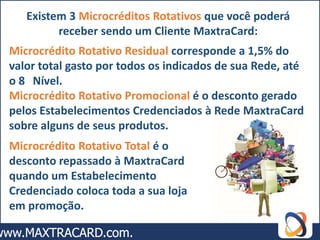 Existem 3 Microcréditos Rotativos que você poderá
         receber sendo um Cliente MaxtraCard:
Microcrédito Rotativo Residual corresponde a 1,5% do
valor total gasto por todos os indicados de sua Rede, até
o 8 Nível.
Microcrédito Rotativo Promocional é o desconto gerado
pelos Estabelecimentos Credenciados à Rede MaxtraCard
sobre alguns de seus produtos.
Microcrédito Rotativo Total é o
desconto repassado à MaxtraCard
quando um Estabelecimento
Credenciado coloca toda a sua loja
em promoção.
 