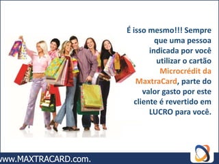 É isso mesmo!!! Sempre
         que uma pessoa
       indicada por você
         utilizar o cartão
          Microcrédit da
   MaxtraCard, parte do
     valor gasto por este
  cliente é revertido em
       LUCRO para você.
 