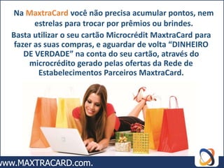 Na MaxtraCard você não precisa acumular pontos, nem
       estrelas para trocar por prêmios ou brindes.
Basta utilizar o seu cartão Microcrédit MaxtraCard para
 fazer as suas compras, e aguardar de volta “DINHEIRO
    DE VERDADE” na conta do seu cartão, através do
     microcrédito gerado pelas ofertas da Rede de
        Estabelecimentos Parceiros MaxtraCard.
 