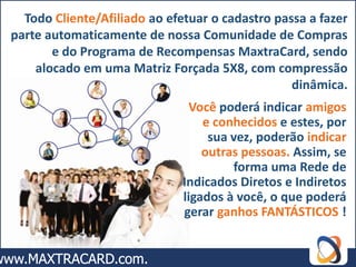 Todo Cliente/Afiliado ao efetuar o cadastro passa a fazer
parte automaticamente de nossa Comunidade de Compras
       e do Programa de Recompensas MaxtraCard, sendo
    alocado em uma Matriz Forçada 5X8, com compressão
                                                 dinâmica.
                                Você poderá indicar amigos
                                  e conhecidos e estes, por
                                   sua vez, poderão indicar
                                  outras pessoas. Assim, se
                                       forma uma Rede de
                              Indicados Diretos e Indiretos
                              ligados à você, o que poderá
                              gerar ganhos FANTÁSTICOS !
 