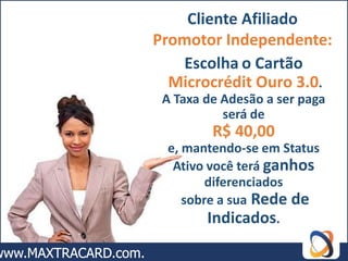 Cliente Afiliado
Promotor Independente:
   Escolha o Cartão
  Microcrédit Ouro 3.0.
 A Taxa de Adesão a ser paga
           será de
         R$ 40,00
 e, mantendo-se em Status
  Ativo você terá ganhos
        diferenciados
    sobre a sua Rede de
        Indicados.
 