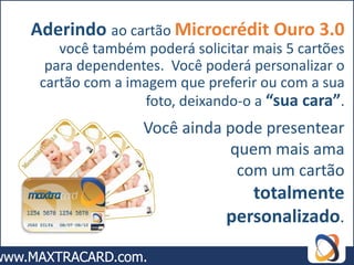 Aderindo ao cartão Microcrédit Ouro 3.0
    você também poderá solicitar mais 5 cartões
  para dependentes. Você poderá personalizar o
 cartão com a imagem que preferir ou com a sua
                 foto, deixando-o a “sua cara”.
                Você ainda pode presentear
                           quem mais ama
                            com um cartão
                                totalmente
                             personalizado.
 