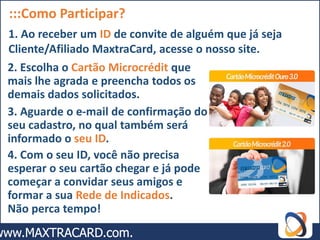 :::Como Participar?
1. Ao receber um ID de convite de alguém que já seja
Cliente/Afiliado MaxtraCard, acesse o nosso site.
2. Escolha o Cartão Microcrédit que
mais lhe agrada e preencha todos os
demais dados solicitados.
3. Aguarde o e-mail de confirmação do
seu cadastro, no qual também será
informado o seu ID.
4. Com o seu ID, você não precisa
esperar o seu cartão chegar e já pode
começar a convidar seus amigos e
formar a sua Rede de Indicados.
Não perca tempo!
 