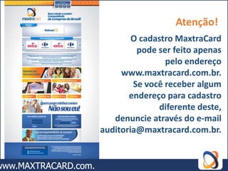 Atenção!
        O cadastro MaxtraCard
         pode ser feito apenas
                pelo endereço
     www.maxtracard.com.br.
        Se você receber algum
       endereço para cadastro
              diferente deste,
   denuncie através do e-mail
auditoria@maxtracard.com.br.
 