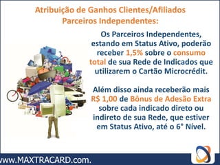 Atribuição de Ganhos Clientes/Afiliados
       Parceiros Independentes:
                  Os Parceiros Independentes,
               estando em Status Ativo, poderão
                receber 1,5% sobre o consumo
              total de sua Rede de Indicados que
                utilizarem o Cartão Microcrédit.

              Além disso ainda receberão mais
              R$ 1,00 de Bônus de Adesão Extra
                sobre cada indicado direto ou
              indireto de sua Rede, que estiver
               em Status Ativo, até o 6° Nível.
 
