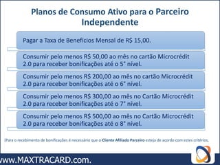 Planos de Consumo Ativo para o Parceiro
                                            Independente
          Pagar a Taxa de Benefícios Mensal de R$ 15,00.

          Consumir pelo menos R$ 50,00 ao mês no cartão Microcrédit
          2.0 para receber bonificações até o 5° nível.
          Consumir pelo menos R$ 200,00 ao mês no cartão Microcrédit
          2.0 para receber bonificações até o 6° nível.
          Consumir pelo menos R$ 300,00 ao mês no Cartão Microcrédit
          2.0 para receber bonificações até o 7° nível.
          Consumir pelo menos R$ 500,00 ao mês no Cartão Microcrédit
          2.0 para receber bonificações até o 8° nível.

(Para o recebimento de bonificações é necessário que o Cliente Afiliado Parceiro esteja de acordo com estes critérios.
 