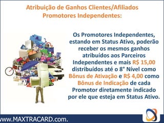 Atribuição de Ganhos Clientes/Afiliados
      Promotores Independentes:

               Os Promotores Independentes,
              estando em Status Ativo, poderão
                  receber os mesmos ganhos
                    atribuídos aos Parceiros
               Independentes e mais R$ 15,00
               distribuídos até o 8° Nível como
              Bônus de Ativação e R$ 4,00 como
                 Bônus de Indicação de cada
               Promotor diretamente indicado
              por ele que esteja em Status Ativo.
 