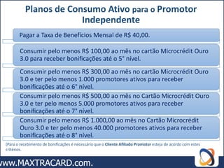 Planos de Consumo Ativo para o Promotor
                       Independente
       Pagar a Taxa de Benefícios Mensal de R$ 40,00.

       Consumir pelo menos R$ 100,00 ao mês no cartão Microcrédit Ouro
       3.0 para receber bonificações até o 5° nível.
       Consumir pelo menos R$ 300,00 ao mês no cartão Microcrédit Ouro
       3.0 e ter pelo menos 1.000 promotores ativos para receber
       bonificações até o 6° nível.
       Consumir pelo menos R$ 500,00 ao mês no Cartão Microcrédit Ouro
       3.0 e ter pelo menos 5.000 promotores ativos para receber
       bonificações até o 7° nível.
       Consumir pelo menos R$ 1.000,00 ao mês no Cartão Microcrédit
       Ouro 3.0 e ter pelo menos 40.000 promotores ativos para receber
       bonificações até o 8° nível.
(Para o recebimento de bonificações é necessário que o Cliente Afiliado Promotor esteja de acordo com estes
critérios.
 
