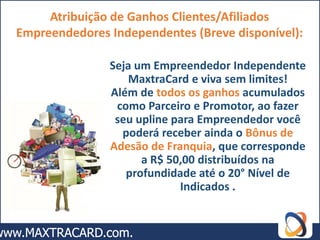 Atribuição de Ganhos Clientes/Afiliados
Empreendedores Independentes (Breve disponível):

               Seja um Empreendedor Independente
                  MaxtraCard e viva sem limites!
               Além de todos os ganhos acumulados
                como Parceiro e Promotor, ao fazer
                seu upline para Empreendedor você
                 poderá receber ainda o Bônus de
               Adesão de Franquia, que corresponde
                     a R$ 50,00 distribuídos na
                  profundidade até o 20° Nível de
                            Indicados .
 
