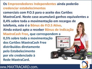 Os Empreendedores Independentes ainda poderão
credenciar estabelecimentos
comerciais com P.O.S para o aceite dos Cartões
MaxtraCard. Neste caso acumulará ganhos equivalentes a
0,4% sobre toda a movimentação em recargas de
telefonia, este é o Bônus de P.O.S Ativo.
Ainda estará apto a receber Bônus de Indicação
MaxtraCash Free, que correspondem a
0,5% sobre toda a movimentação
dos Cartões MaxtraCash Free
distribuídos diretamente
pelo Estabelecimento
por ele credenciado à
Rede MaxtraCard.
 