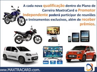 A cada nova qualificação dentro do Plano de
            Carreira MaxtraCard o Promotor
Independente poderá participar de reuniões
  e treinamentos exclusivos, além de receber
                                   prêmios.
 