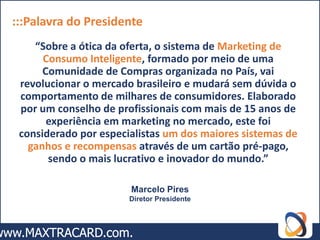 :::Palavra do Presidente
    “Sobre a ótica da oferta, o sistema de Marketing de
      Consumo Inteligente, formado por meio de uma
      Comunidade de Compras organizada no País, vai
 revolucionar o mercado brasileiro e mudará sem dúvida o
 comportamento de milhares de consumidores. Elaborado
 por um conselho de profissionais com mais de 15 anos de
       experiência em marketing no mercado, este foi
 considerado por especialistas um dos maiores sistemas de
   ganhos e recompensas através de um cartão pré-pago,
       sendo o mais lucrativo e inovador do mundo.”

                       Marcelo Pires
                       Diretor Presidente
 