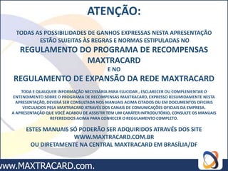 ATENÇÃO:
 TODAS AS POSSIBILIDADES DE GANHOS EXPRESSAS NESTA APRESENTAÇÃO
        ESTÃO SUJEITAS ÀS REGRAS E NORMAS ESTIPULADAS NO
   REGULAMENTO DO PROGRAMA DE RECOMPENSAS
                MAXTRACARD
                                          E NO
REGULAMENTO DE EXPANSÃO DA REDE MAXTRACARD
    TODA E QUALQUER INFORMAÇÃO NECESSÁRIA PARA ELUCIDAR , ESCLARECER OU COMPLEMENTAR O
 ENTENDIMENTO SOBRE O PROGRAMA DE RECOMPENSAS MAXTRACARD, EXPRESSO RESUMIDAMENTE NESTA
  APRESENTAÇÃO, DEVERÁ SER CONSULTADA NOS MANUAIS ACIMA CITADOS OU EM DOCUMENTOS OFICIAIS
     VEICULADOS PELA MAXTRACARD ATRAVÉS DOS CANAIS DE COMUNICAÇÕES OFICIAIS DA EMPRESA.
A APRESENTAÇÃO QUE VOCÊ ACABOU DE ASSISTIR TEM UM CARÁTER INTRODUTÓRIO, CONSULTE OS MANUAIS
                 REFEREDIDOS ACIMA PARA CONHECER O REGULAMENTO COMPLETO.

      ESTES MANUAIS SÓ PODERÃO SER ADQUIRIDOS ATRAVÉS DOS SITE
                     WWW.MAXTRACARD.COM.BR
        OU DIRETAMENTE NA CENTRAL MAXTRACARD EM BRASÍLIA/DF
 