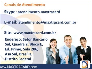 Canais de Atendimento
Skype: atendimento.maxtracard

E-mail: atendimento@maxtracard.com.br

Site: www.maxtracard.com.br
Endereço: Setor Bancário
Sul, Quadra 2, Bloco E,
Ed. Prime, Sala 206,
Asa Sul, Brasília,
Distrito Federal
 