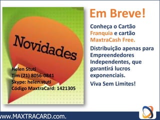 Em Breve!
                             Conheça o Cartão
                             Franquia e cartão
                             MaxtraCash Free.
                             Distribuição apenas para
                             Empreendedores
                             Independentes, que
Helen Stuti                  garantirá lucros
Tim (21) 8056-0841           exponenciais.
Skype: helen.stuti           Viva Sem Limites!
Código MaxtraCard: 1421305
 