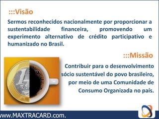 :::Visão
Sermos reconhecidos nacionalmente por proporcionar a
sustentabilidade   financeira,  promovendo      um
experimento alternativo de crédito participativo e
humanizado no Brasil.
                                           :::Missão
                    Contribuir para o desenvolvimento
                   sócio sustentável do povo brasileiro,
                      por meio de uma Comunidade de
                          Consumo Organizada no país.
 