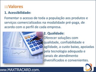 :::Valores
1. Acessibilidade:
Fomentar o acesso de toda a população aos produtos e
serviços comercializados na modalidade pré-paga, de
acordo com o perfil de cada empresa.
                        2. Qualidade:
                        Oferecer soluções com
                        qualidade, confiabilidade e
                        agilidade, a custo baixo, apoiadas
                        pela tecnologia adequada e
                        canais de atendimento
                        diversificados e convenientes.
 