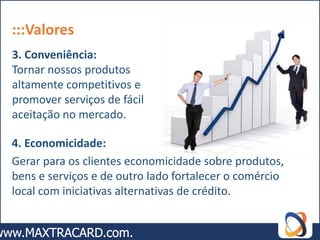:::Valores
3. Conveniência:
Tornar nossos produtos
altamente competitivos e
promover serviços de fácil
aceitação no mercado.

4. Economicidade:
Gerar para os clientes economicidade sobre produtos,
bens e serviços e de outro lado fortalecer o comércio
local com iniciativas alternativas de crédito.
 