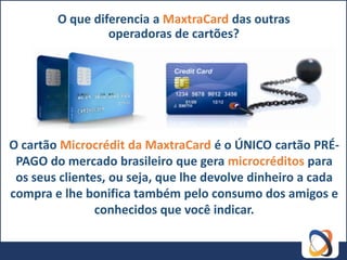 O que diferencia a MaxtraCard das outras
                 operadoras de cartões?




O cartão Microcrédit da MaxtraCard é o ÚNICO cartão PRÉ-
 PAGO do mercado brasileiro que gera microcréditos para
 os seus clientes, ou seja, que lhe devolve dinheiro a cada
compra e lhe bonifica também pelo consumo dos amigos e
                conhecidos que você indicar.
 