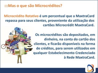 :::Mas o que são Microcréditos?

Microcrédito Rotativo é um percentual que a MaxtraCard
repassa para seus clientes, proveniente da utilização dos
                        cartões Microcrédit MaxtraCard.

                   Os microcréditos são depositados, em
                         dinheiro, na conta do cartão dos
                  clientes, e ficarão disponíveis na forma
                    de créditos, para serem utilizados em
                  qualquer Estabelecimento Credenciado
                                       à Rede MaxtraCard.
 