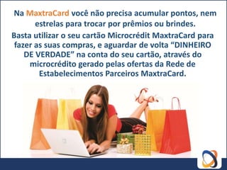 Na MaxtraCard você não precisa acumular pontos, nem
       estrelas para trocar por prêmios ou brindes.
Basta utilizar o seu cartão Microcrédit MaxtraCard para
 fazer as suas compras, e aguardar de volta “DINHEIRO
    DE VERDADE” na conta do seu cartão, através do
     microcrédito gerado pelas ofertas da Rede de
        Estabelecimentos Parceiros MaxtraCard.
 