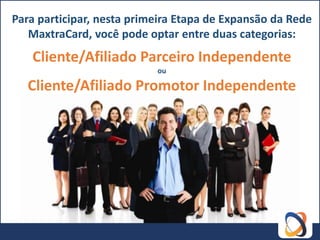 Para participar, nesta primeira Etapa de Expansão da Rede
   MaxtraCard, você pode optar entre duas categorias:
   Cliente/Afiliado Parceiro Independente
                           ou

   Cliente/Afiliado Promotor Independente
 