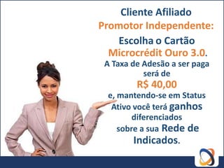 Cliente Afiliado
Promotor Independente:
   Escolha o Cartão
  Microcrédit Ouro 3.0.
 A Taxa de Adesão a ser paga
           será de
         R$ 40,00
 e, mantendo-se em Status
  Ativo você terá ganhos
        diferenciados
    sobre a sua Rede de
        Indicados.
 