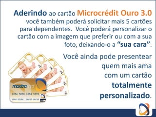 Aderindo ao cartão Microcrédit Ouro 3.0
    você também poderá solicitar mais 5 cartões
  para dependentes. Você poderá personalizar o
 cartão com a imagem que preferir ou com a sua
                 foto, deixando-o a “sua cara”.
                Você ainda pode presentear
                           quem mais ama
                            com um cartão
                                totalmente
                             personalizado.
 