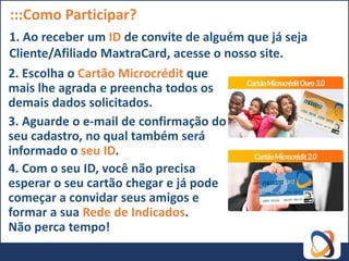 :::Como Participar?
1. Ao receber um ID de convite de alguém que já seja
Cliente/Afiliado MaxtraCard, acesse o nosso site.
2. Escolha o Cartão Microcrédit que
mais lhe agrada e preencha todos os
demais dados solicitados.
3. Aguarde o e-mail de confirmação do
seu cadastro, no qual também será
informado o seu ID.
4. Com o seu ID, você não precisa
esperar o seu cartão chegar e já pode
começar a convidar seus amigos e
formar a sua Rede de Indicados.
Não perca tempo!
 