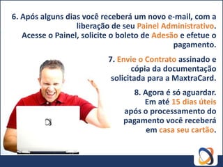 6. Após alguns dias você receberá um novo e-mail, com a
                  liberação de seu Painel Administrativo.
   Acesse o Painel, solicite o boleto de Adesão e efetue o
                                              pagamento.
                           7. Envie o Contrato assinado e
                                   cópia da documentação
                            solicitada para a MaxtraCard.
                                 8. Agora é só aguardar.
                                    Em até 15 dias úteis
                               após o processamento do
                               pagamento você receberá
                                     em casa seu cartão.
 
