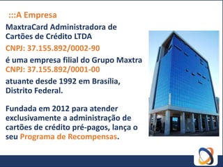 :::A Empresa
MaxtraCard Administradora de
Cartões de Crédito LTDA
CNPJ: 37.155.892/0002-90
é uma empresa filial do Grupo Maxtra
CNPJ: 37.155.892/0001-00
atuante desde 1992 em Brasília,
Distrito Federal.

Fundada em 2012 para atender
exclusivamente a administração de
cartões de crédito pré-pagos, lança o
seu Programa de Recompensas.
 